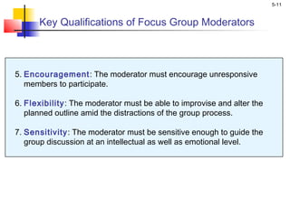 5-11
Key Qualifications of Focus Group Moderators
5. Encouragement: The moderator must encourage unresponsive
members to participate.
6. Flexibility: The moderator must be able to improvise and alter the
planned outline amid the distractions of the group process.
7. Sensitivity: The moderator must be sensitive enough to guide the
group discussion at an intellectual as well as emotional level.
 