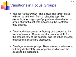 5-13
Variations in Focus Groups
 Two-way focus group. This allows one target group
to listen to and learn from a related group. For
example, a focus group of physicians viewed a focus
group of arthritis patients discussing the treatment
they desired.
 Dual-moderator group. A focus group conducted by
two moderators: One moderator is responsible for
the smooth flow of the session, and the other ensures
that specific issues are discussed.
 Dueling-moderator group. There are two moderators,
but they deliberately take opposite positions on the
issues to be discussed.
 