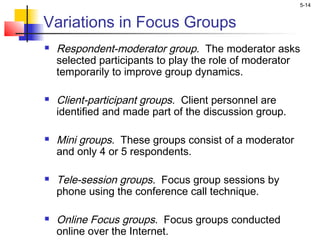 5-14
Variations in Focus Groups
 Respondent-moderator group. The moderator asks
selected participants to play the role of moderator
temporarily to improve group dynamics.
 Client-participant groups. Client personnel are
identified and made part of the discussion group.
 Mini groups. These groups consist of a moderator
and only 4 or 5 respondents.
 Tele-session groups. Focus group sessions by
phone using the conference call technique.
 Online Focus groups. Focus groups conducted
online over the Internet.
 