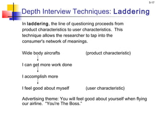 5-17
Depth Interview Techniques: Laddering
In laddering, the line of questioning proceeds from
product characteristics to user characteristics. This
technique allows the researcher to tap into the
consumer's network of meanings.
Wide body aircrafts (product characteristic)
 
I can get more work done
 
I accomplish more
 
I feel good about myself (user characteristic)
 
Advertising theme: You will feel good about yourself when flying
our airline. “You're The Boss.”
 