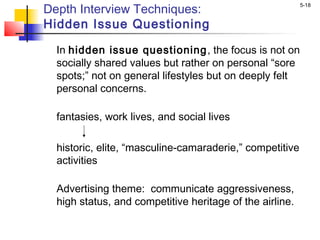 5-18
Depth Interview Techniques:
Hidden Issue Questioning
In hidden issue questioning, the focus is not on
socially shared values but rather on personal “sore
spots;” not on general lifestyles but on deeply felt
personal concerns.
fantasies, work lives, and social lives
 
historic, elite, “masculine-camaraderie,” competitive
activities
Advertising theme: communicate aggressiveness,
high status, and competitive heritage of the airline.
 