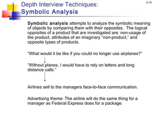 5-19
Depth Interview Techniques:
Symbolic Analysis
Symbolic analysis attempts to analyze the symbolic meaning
of objects by comparing them with their opposites. The logical
opposites of a product that are investigated are: non-usage of
the product, attributes of an imaginary “non-product,” and
opposite types of products.
“What would it be like if you could no longer use airplanes?”
 
“Without planes, I would have to rely on letters and long
distance calls.”
 
 
Airlines sell to the managers face-to-face communication.
 
Advertising theme: The airline will do the same thing for a
manager as Federal Express does for a package.
 