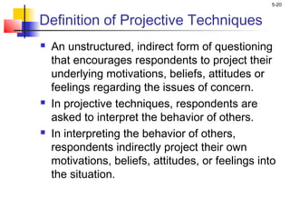 5-20
Definition of Projective Techniques
 An unstructured, indirect form of questioning
that encourages respondents to project their
underlying motivations, beliefs, attitudes or
feelings regarding the issues of concern.
 In projective techniques, respondents are
asked to interpret the behavior of others.
 In interpreting the behavior of others,
respondents indirectly project their own
motivations, beliefs, attitudes, or feelings into
the situation.
 