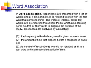 5-21
Word Association
In word association, respondents are presented with a list of
words, one at a time and asked to respond to each with the first
word that comes to mind. The words of interest, called test
words, are interspersed throughout the list which also contains
some neutral, or filler words to disguise the purpose of the
study. Responses are analyzed by calculating:
(1) the frequency with which any word is given as a response;
(2) the amount of time that elapses before a response is given;
and
(3) the number of respondents who do not respond at all to a
test word within a reasonable period of time.
 