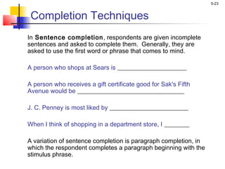 5-23
Completion Techniques
In Sentence completion, respondents are given incomplete
sentences and asked to complete them. Generally, they are
asked to use the first word or phrase that comes to mind.
A person who shops at Sears is ______________________
 
A person who receives a gift certificate good for Sak's Fifth
Avenue would be __________________________________
 
J. C. Penney is most liked by _________________________
 
When I think of shopping in a department store, I ________
A variation of sentence completion is paragraph completion, in
which the respondent completes a paragraph beginning with the
stimulus phrase.
 