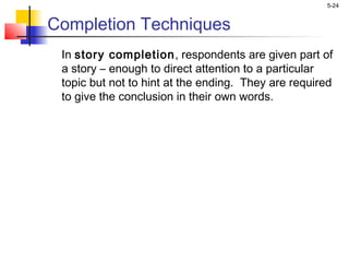 5-24
Completion Techniques
In story completion, respondents are given part of
a story – enough to direct attention to a particular
topic but not to hint at the ending. They are required
to give the conclusion in their own words.
 