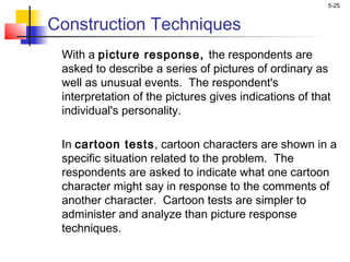 5-25
Construction Techniques
With a picture response, the respondents are
asked to describe a series of pictures of ordinary as
well as unusual events. The respondent's
interpretation of the pictures gives indications of that
individual's personality.
 
In cartoon tests, cartoon characters are shown in a
specific situation related to the problem. The
respondents are asked to indicate what one cartoon
character might say in response to the comments of
another character. Cartoon tests are simpler to
administer and analyze than picture response
techniques.
 