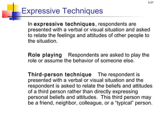 5-27
Expressive Techniques
In expressive techniques, respondents are
presented with a verbal or visual situation and asked
to relate the feelings and attitudes of other people to
the situation.
Role playing Respondents are asked to play the
role or assume the behavior of someone else.
Third-person technique The respondent is
presented with a verbal or visual situation and the
respondent is asked to relate the beliefs and attitudes
of a third person rather than directly expressing
personal beliefs and attitudes. This third person may
be a friend, neighbor, colleague, or a “typical” person.
 