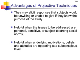 5-28
Advantages of Projective Techniques
 They may elicit responses that subjects would
be unwilling or unable to give if they knew the
purpose of the study.
 Helpful when the issues to be addressed are
personal, sensitive, or subject to strong social
norms.
 Helpful when underlying motivations, beliefs,
and attitudes are operating at a subconscious
level.
 