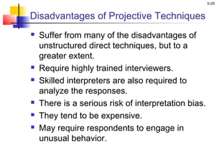 5-29
Disadvantages of Projective Techniques
 Suffer from many of the disadvantages of
unstructured direct techniques, but to a
greater extent.
 Require highly trained interviewers.
 Skilled interpreters are also required to
analyze the responses.
 There is a serious risk of interpretation bias.
 They tend to be expensive.
 May require respondents to engage in
unusual behavior.
 