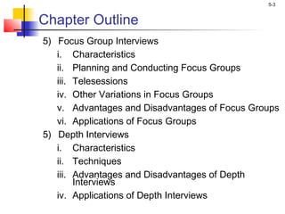 5-3
Chapter Outline
5) Focus Group Interviews
i. Characteristics
ii. Planning and Conducting Focus Groups
iii. Telesessions
iv. Other Variations in Focus Groups
v. Advantages and Disadvantages of Focus Groups
vi. Applications of Focus Groups
5) Depth Interviews
i. Characteristics
ii. Techniques
iii. Advantages and Disadvantages of Depth
Interviews
iv. Applications of Depth Interviews
 