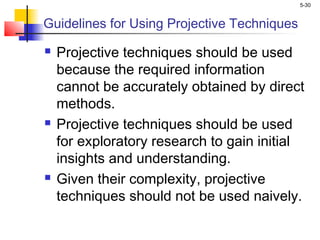 5-30
Guidelines for Using Projective Techniques
 Projective techniques should be used
because the required information
cannot be accurately obtained by direct
methods.
 Projective techniques should be used
for exploratory research to gain initial
insights and understanding.
 Given their complexity, projective
techniques should not be used naively.
 