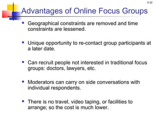 5-32
Advantages of Online Focus Groups
 Geographical constraints are removed and time
constraints are lessened.
 Unique opportunity to re-contact group participants at
a later date.
 Can recruit people not interested in traditional focus
groups: doctors, lawyers, etc.
 Moderators can carry on side conversations with
individual respondents.
 There is no travel, video taping, or facilities to
arrange; so the cost is much lower.
 