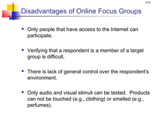 5-33
Disadvantages of Online Focus Groups
 Only people that have access to the Internet can
participate.
 Verifying that a respondent is a member of a target
group is difficult.
 There is lack of general control over the respondent's
environment.
 Only audio and visual stimuli can be tested. Products
can not be touched (e.g., clothing) or smelled (e.g.,
perfumes).
 