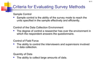 6-11
Criteria for Evaluating Survey Methods
Sample Control
 Sample control is the ability of the survey mode to reach the
units specified in the sample effectively and efficiently.
Control of the Data Collection Environment
 The degree of control a researcher has over the environment in
which the respondent answers the questionnaire.
 
Control of Field Force
 The ability to control the interviewers and supervisors involved
in data collection.
 
Quantity of Data
 The ability to collect large amounts of data.
 
 