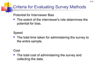 6-15
Criteria for Evaluating Survey Methods
Potential for Interviewer Bias
 The extent of the interviewer's role determines the
potential for bias.
Speed
 The total time taken for administering the survey to
the entire sample.
Cost
 The total cost of administering the survey and
collecting the data.
 