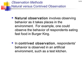 6-19
Observation Methods
Natural versus Contrived Observation
 Natural observation involves observing
behavior as it takes places in the
environment. For example, one could
observe the behavior of respondents eating
fast food in Burger King.
 In contrived observation, respondents'
behavior is observed in an artificial
environment, such as a test kitchen.
 