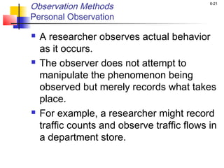 6-21
Observation Methods
Personal Observation
 A researcher observes actual behavior
as it occurs.
 The observer does not attempt to
manipulate the phenomenon being
observed but merely records what takes
place.
 For example, a researcher might record
traffic counts and observe traffic flows in
a department store.
 