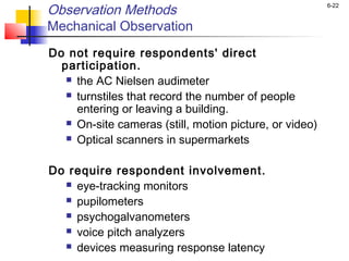 6-22
Observation Methods
Mechanical Observation
Do not require respondents' direct
participation.
 the AC Nielsen audimeter
 turnstiles that record the number of people
entering or leaving a building.
 On-site cameras (still, motion picture, or video)
 Optical scanners in supermarkets
Do require respondent involvement.
 eye-tracking monitors
 pupilometers
 psychogalvanometers
 voice pitch analyzers
 devices measuring response latency
 
