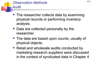 6-23
Observation Methods
Audit
 The researcher collects data by examining
physical records or performing inventory
analysis.
 Data are collected personally by the
researcher.
 The data are based upon counts, usually of
physical objects.
 Retail and wholesale audits conducted by
marketing research suppliers were discussed
in the context of syndicated data in Chapter 4
 