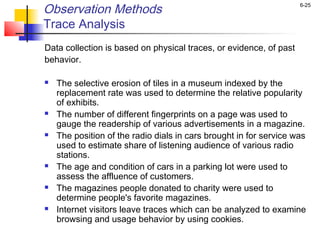 6-25
Observation Methods
Trace Analysis
Data collection is based on physical traces, or evidence, of past
behavior.
 The selective erosion of tiles in a museum indexed by the
replacement rate was used to determine the relative popularity
of exhibits.
 The number of different fingerprints on a page was used to
gauge the readership of various advertisements in a magazine.
 The position of the radio dials in cars brought in for service was
used to estimate share of listening audience of various radio
stations.
 The age and condition of cars in a parking lot were used to
assess the affluence of customers.
 The magazines people donated to charity were used to
determine people's favorite magazines.
 Internet visitors leave traces which can be analyzed to examine
browsing and usage behavior by using cookies.
 