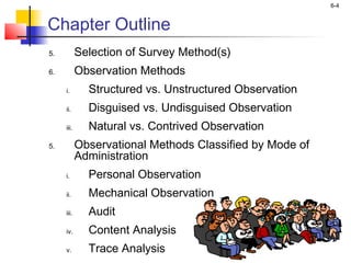 6-4
Chapter Outline
5. Selection of Survey Method(s)
6. Observation Methods
i. Structured vs. Unstructured Observation
ii. Disguised vs. Undisguised Observation
iii. Natural vs. Contrived Observation
5. Observational Methods Classified by Mode of
Administration
i. Personal Observation
ii. Mechanical Observation
iii. Audit
iv. Content Analysis
v. Trace Analysis
 