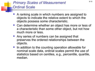 8-10
Primary Scales of Measurement
Ordinal Scale
 A ranking scale in which numbers are assigned to
objects to indicate the relative extent to which the
objects possess some characteristic.
 Can determine whether an object has more or less of
a characteristic than some other object, but not how
much more or less.
 Any series of numbers can be assigned that
preserves the ordered relationships between the
objects.
 In addition to the counting operation allowable for
nominal scale data, ordinal scales permit the use of
statistics based on centiles, e.g., percentile, quartile,
median.
 