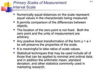 8-11
Primary Scales of Measurement
Interval Scale
 Numerically equal distances on the scale represent
equal values in the characteristic being measured.
 It permits comparison of the differences between
objects.
 The location of the zero point is not fixed. Both the
zero point and the units of measurement are
arbitrary.
 Any positive linear transformation of the form y = a +
bx will preserve the properties of the scale.
 It is meaningful to take ratios of scale values.
 Statistical techniques that may be used include all of
those that can be applied to nominal and ordinal data,
and in addition the arithmetic mean, standard
deviation, and other statistics commonly used in
marketing research.
 