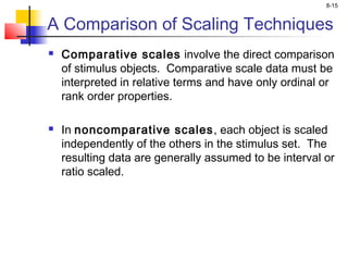 8-15
A Comparison of Scaling Techniques
 Comparative scales involve the direct comparison
of stimulus objects. Comparative scale data must be
interpreted in relative terms and have only ordinal or
rank order properties.
 
 In noncomparative scales, each object is scaled
independently of the others in the stimulus set. The
resulting data are generally assumed to be interval or
ratio scaled.
 