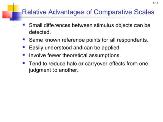 8-16
Relative Advantages of Comparative Scales
 Small differences between stimulus objects can be
detected.
 Same known reference points for all respondents.
 Easily understood and can be applied.
 Involve fewer theoretical assumptions.
 Tend to reduce halo or carryover effects from one
judgment to another.
 