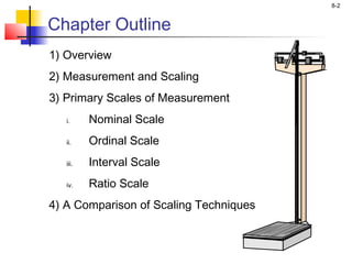 8-2
Chapter Outline
1) Overview
2) Measurement and Scaling
3) Primary Scales of Measurement
i. Nominal Scale
ii. Ordinal Scale
iii. Interval Scale
iv. Ratio Scale
4) A Comparison of Scaling Techniques
 