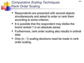 8-21
Comparative Scaling Techniques
Rank Order Scaling
 Respondents are presented with several objects
simultaneously and asked to order or rank them
according to some criterion.
 It is possible that the respondent may dislike the
brand ranked 1 in an absolute sense.
 Furthermore, rank order scaling also results in ordinal
data.
 Only (n - 1) scaling decisions need be made in rank
order scaling.
 