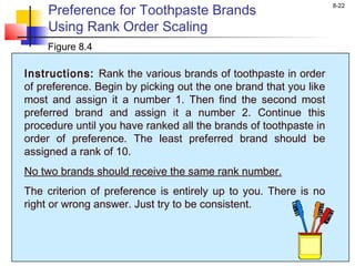 8-22
Preference for Toothpaste Brands
Using Rank Order Scaling
Figure 8.4
Instructions: Rank the various brands of toothpaste in order
of preference. Begin by picking out the one brand that you like
most and assign it a number 1. Then find the second most
preferred brand and assign it a number 2. Continue this
procedure until you have ranked all the brands of toothpaste in
order of preference. The least preferred brand should be
assigned a rank of 10.
No two brands should receive the same rank number.
The criterion of preference is entirely up to you. There is no
right or wrong answer. Just try to be consistent.
 