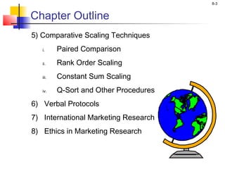 8-3
Chapter Outline
5) Comparative Scaling Techniques
i. Paired Comparison
ii. Rank Order Scaling
iii. Constant Sum Scaling
iv. Q-Sort and Other Procedures
6) Verbal Protocols
7) International Marketing Research
8) Ethics in Marketing Research
 