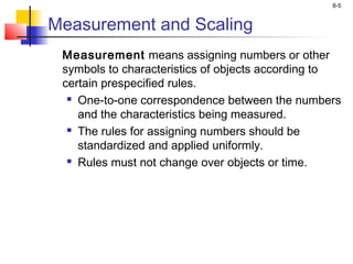 8-5
Measurement and Scaling
Measurement means assigning numbers or other
symbols to characteristics of objects according to
certain prespecified rules.
 One-to-one correspondence between the numbers
and the characteristics being measured.
 The rules for assigning numbers should be
standardized and applied uniformly.
 Rules must not change over objects or time.
 
 