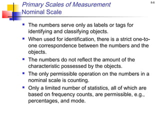 8-8
Primary Scales of Measurement
Nominal Scale
 The numbers serve only as labels or tags for
identifying and classifying objects.
 When used for identification, there is a strict one-to-
one correspondence between the numbers and the
objects.
 The numbers do not reflect the amount of the
characteristic possessed by the objects.
 The only permissible operation on the numbers in a
nominal scale is counting.
 Only a limited number of statistics, all of which are
based on frequency counts, are permissible, e.g.,
percentages, and mode.
 