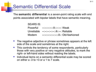 9-11
Semantic Differential Scale
The semantic differential is a seven-point rating scale with end
points associated with bipolar labels that have semantic meaning.
 
SEARS IS:
Powerful --:--:--:--:-X-:--:--: Weak
Unreliable --:--:--:--:--:-X-:--: Reliable
Modern --:--:--:--:--:--:-X-: Old-fashioned
 The negative adjective or phrase sometimes appears at the left
side of the scale and sometimes at the right.
 This controls the tendency of some respondents, particularly
those with very positive or very negative attitudes, to mark the
right- or left-hand sides without reading the labels.
 Individual items on a semantic differential scale may be scored
on either a -3 to +3 or a 1 to 7 scale.
 