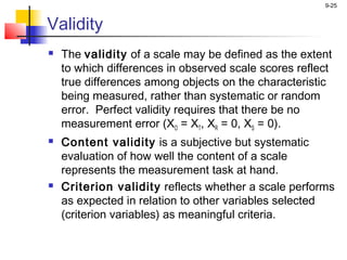 9-25
Validity
 The validity of a scale may be defined as the extent
to which differences in observed scale scores reflect
true differences among objects on the characteristic
being measured, rather than systematic or random
error. Perfect validity requires that there be no
measurement error (XO = XT, XR = 0, XS = 0).
 Content validity is a subjective but systematic
evaluation of how well the content of a scale
represents the measurement task at hand.
 Criterion validity reflects whether a scale performs
as expected in relation to other variables selected
(criterion variables) as meaningful criteria.
 