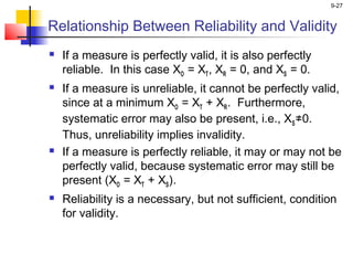 9-27
Relationship Between Reliability and Validity
 If a measure is perfectly valid, it is also perfectly
reliable. In this case XO = XT, XR = 0, and XS = 0.
 If a measure is unreliable, it cannot be perfectly valid,
since at a minimum XO = XT + XR. Furthermore,
systematic error may also be present, i.e., XS≠0.
Thus, unreliability implies invalidity.
 If a measure is perfectly reliable, it may or may not be
perfectly valid, because systematic error may still be
present (XO = XT + XS).
 Reliability is a necessary, but not sufficient, condition
for validity.
 