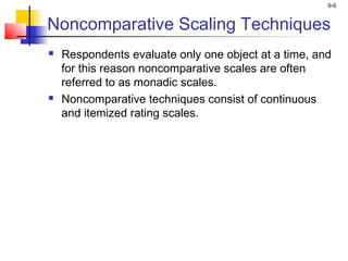 9-6
Noncomparative Scaling Techniques
 Respondents evaluate only one object at a time, and
for this reason noncomparative scales are often
referred to as monadic scales.
 Noncomparative techniques consist of continuous
and itemized rating scales.
 