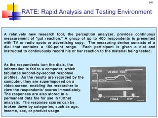 9-8
A relatively new research tool, the perception analyzer, provides continuous
measurement of “gut reaction.” A group of up to 400 respondents is presented
with TV or radio spots or advertising copy. The measuring device consists of a
dial that contains a 100-point range. Each participant is given a dial and
instructed to continuously record his or her reaction to the material being tested ..
As the respondents turn the dials, the
information is fed to a computer, which
tabulates second-by-second response
profiles. As the results are recorded by the
computer, they are superimposed on a
video screen, enabling the researcher to
view the respondents' scores immediately.
The responses are also stored in a
permanent data file for use in further
analysis. The response scores can be
broken down by categories, such as age,
income, sex, or product usage.
RATE: Rapid Analysis and Testing Environment
 