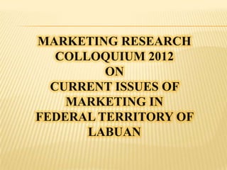 MARKETING RESEARCH
   COLLOQUIUM 2012
         ON
  CURRENT ISSUES OF
    MARKETING IN
FEDERAL TERRITORY OF
       LABUAN
 