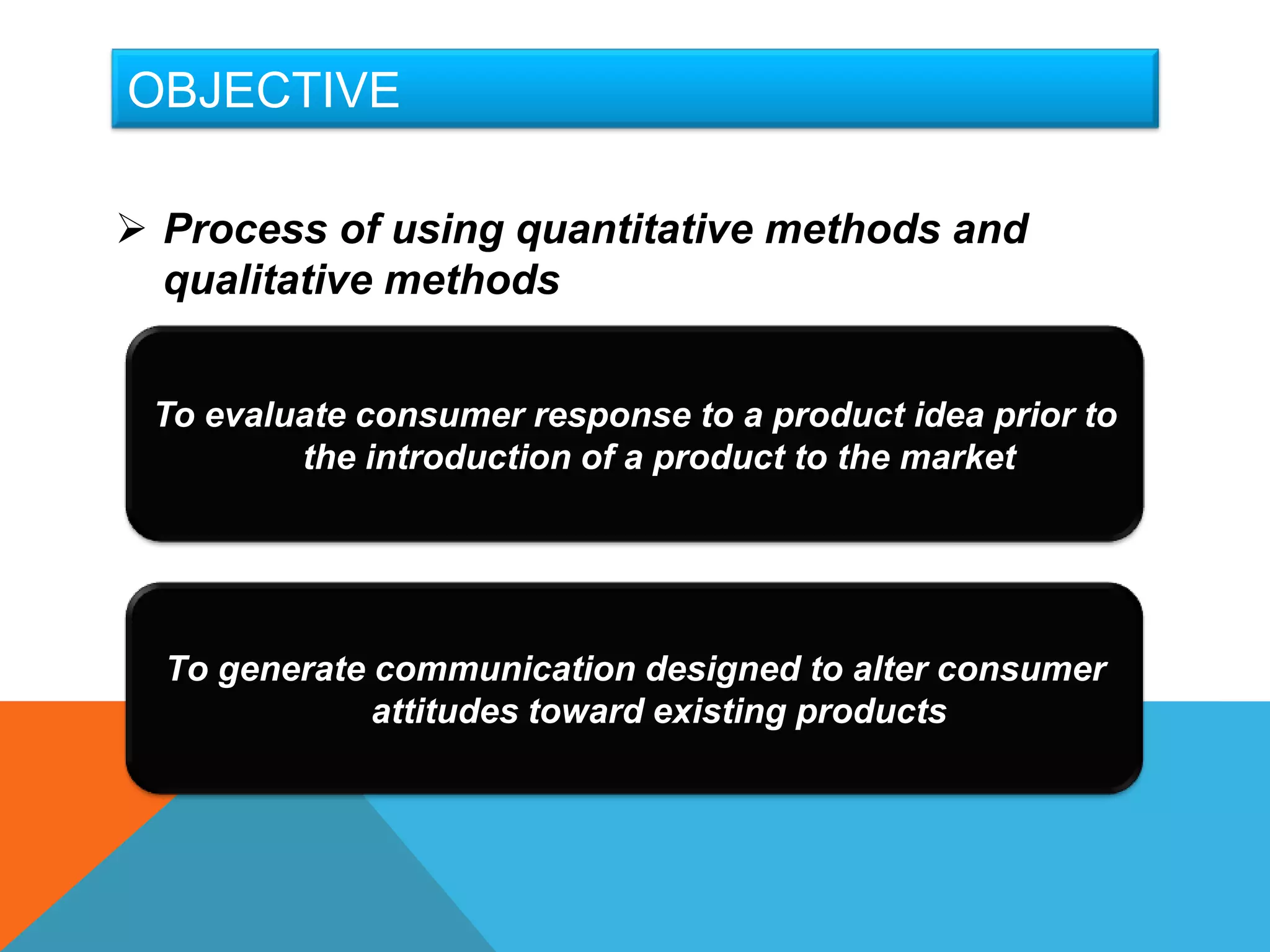 OBJECTIVE

 Process of using quantitative methods and
  qualitative methods


 To evaluate consumer response to a product idea prior to
         the introduction of a product to the market




  To generate communication designed to alter consumer
              attitudes toward existing products
 