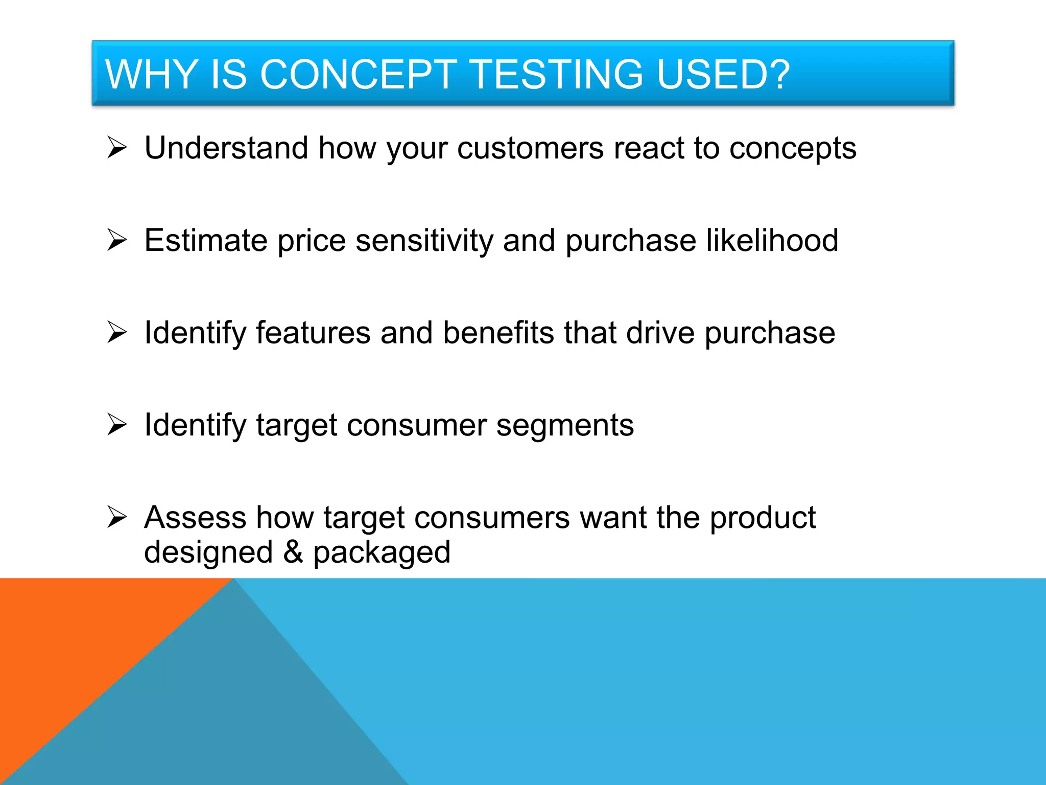 WHY IS CONCEPT TESTING USED?
 Understand how your customers react to concepts

 Estimate price sensitivity and purchase likelihood

 Identify features and benefits that drive purchase

 Identify target consumer segments

 Assess how target consumers want the product
  designed & packaged
 