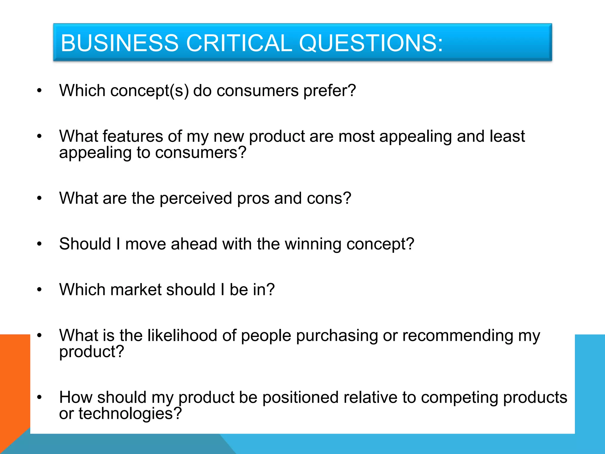 BUSINESS CRITICAL QUESTIONS:
• Which concept(s) do consumers prefer?

• What features of my new product are most appealing and least
  appealing to consumers?

• What are the perceived pros and cons?

• Should I move ahead with the winning concept?

• Which market should I be in?

• What is the likelihood of people purchasing or recommending my
  product?

• How should my product be positioned relative to competing products
  or technologies?
 