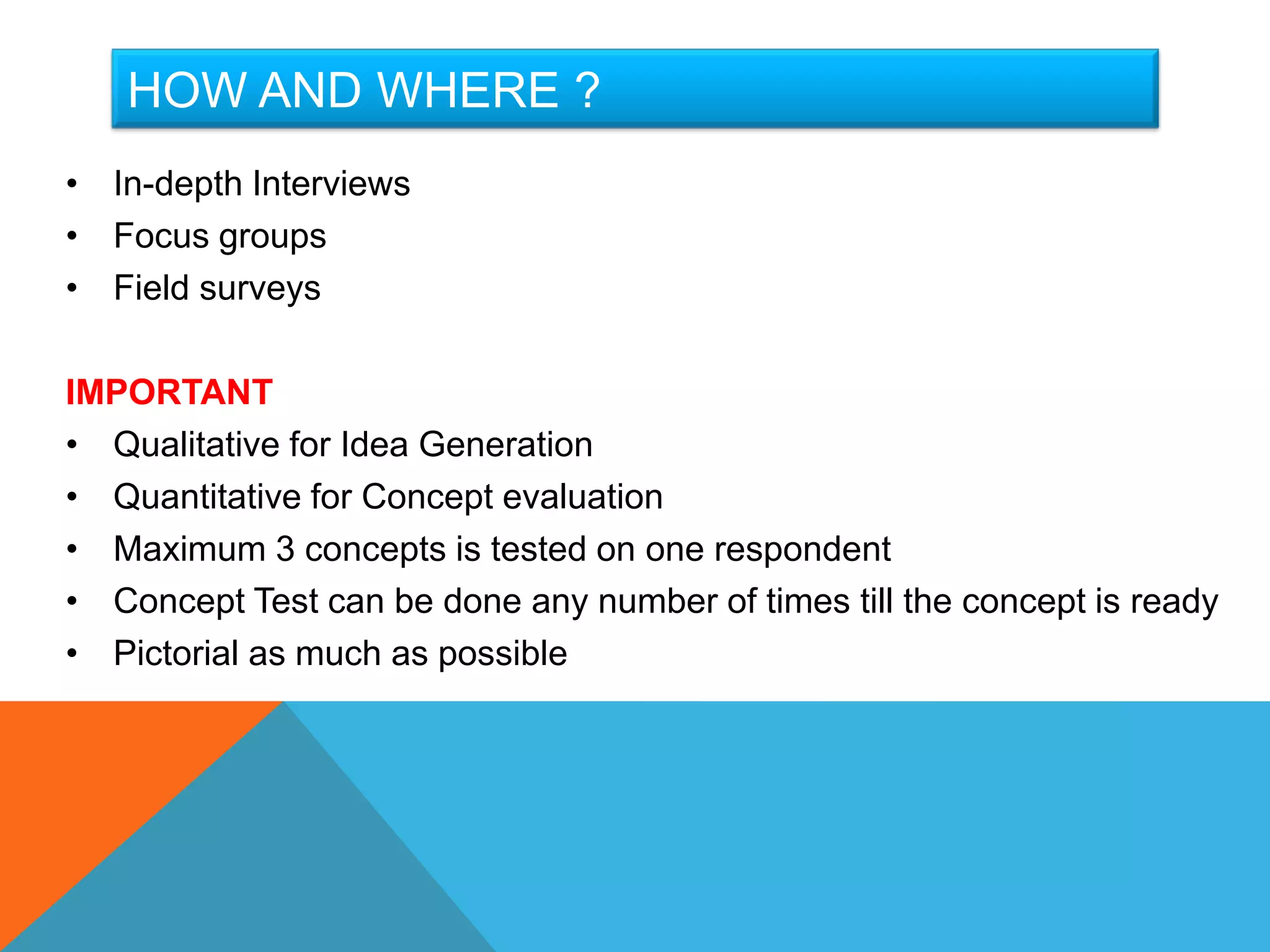 HOW AND WHERE ?
• In-depth Interviews
• Focus groups
• Field surveys

IMPORTANT
• Qualitative for Idea Generation
• Quantitative for Concept evaluation
• Maximum 3 concepts is tested on one respondent
• Concept Test can be done any number of times till the concept is ready
• Pictorial as much as possible
 