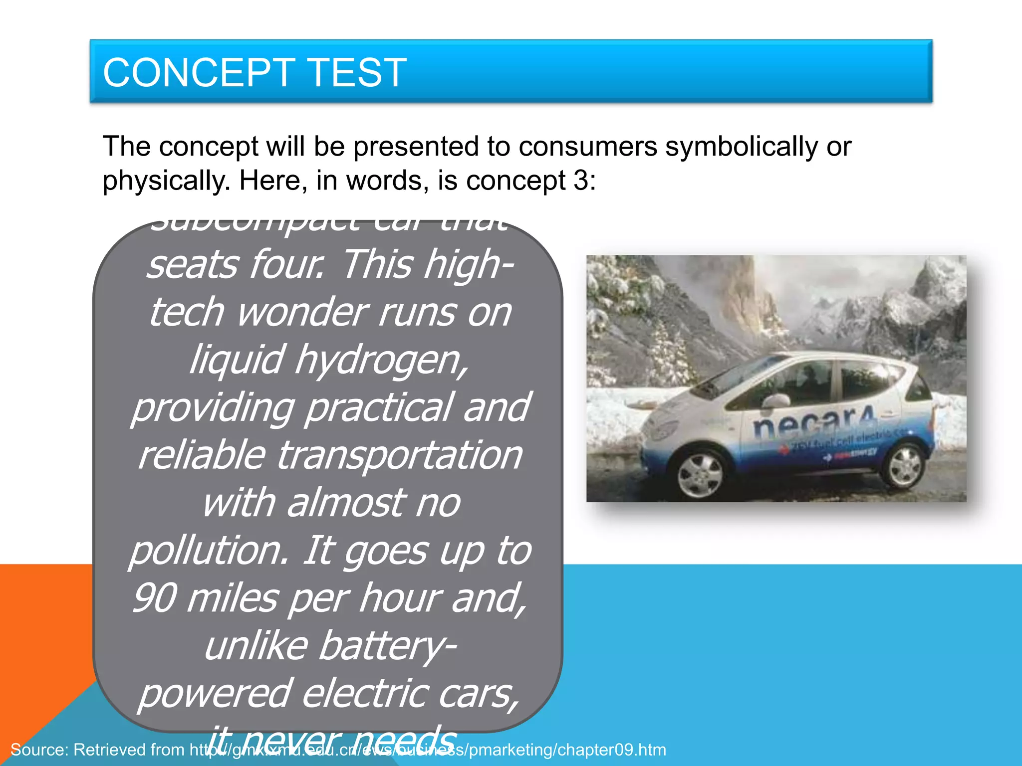 An efficient, fun-to-
        CONCEPT TEST
                        drive, fuel-cell- to consumers symbolically or
           The concept will be presented
                      powered electric
           physically. Here, in words, is concept 3:
                  subcompact car that
                 seats four. This high-
                 tech wonder runs on
                      liquid hydrogen,
               providing practical and
                reliable transportation
                        with almost no
               pollution. It goes up to
               90 miles per hour and,
                         unlike battery-
                powered electric cars,
                         it never needs
Source: Retrieved from http://gmx.xmu.edu.cn/ews/business/pmarketing/chapter09.htm
 