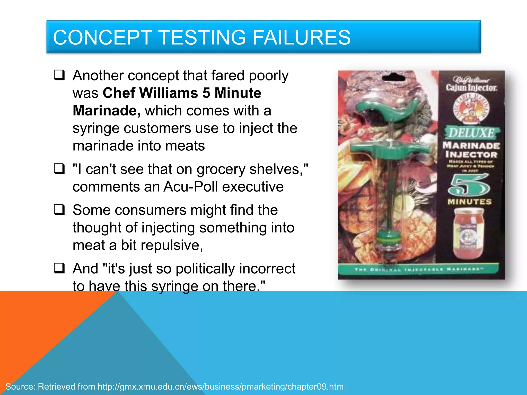 CONCEPT TESTING FAILURES
            Another concept that fared poorly
             was Chef Williams 5 Minute
             Marinade, which comes with a
             syringe customers use to inject the
             marinade into meats
            "I can't see that on grocery shelves,"
             comments an Acu-Poll executive
            Some consumers might find the
             thought of injecting something into
             meat a bit repulsive,
            And "it's just so politically incorrect
             to have this syringe on there."




Source: Retrieved from http://gmx.xmu.edu.cn/ews/business/pmarketing/chapter09.htm
 