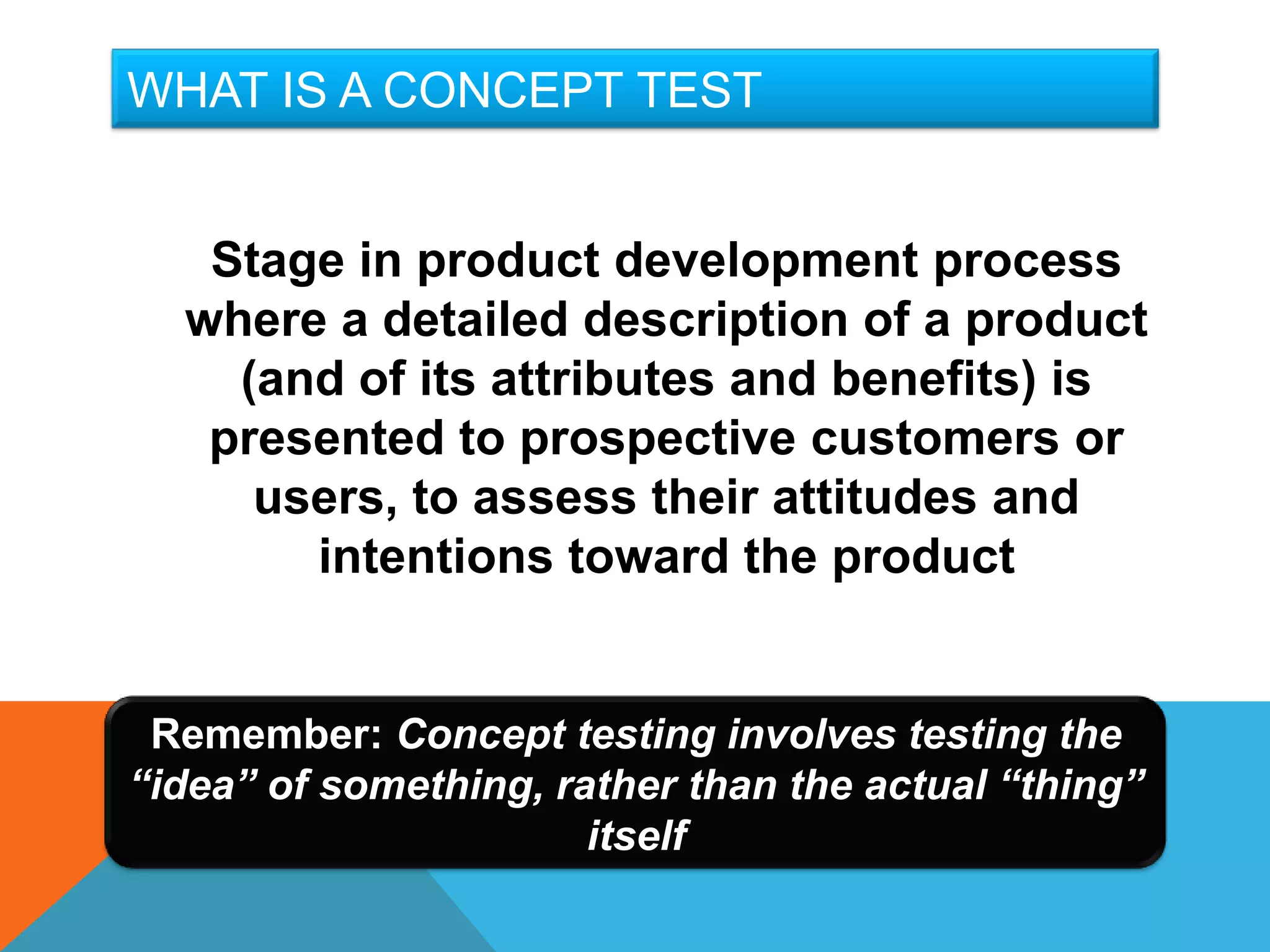 WHAT IS A CONCEPT TEST


   Stage in product development process
  where a detailed description of a product
    (and of its attributes and benefits) is
   presented to prospective customers or
     users, to assess their attitudes and
       intentions toward the product


 Remember: Concept testing involves testing the
“idea” of something, rather than the actual “thing”
                       itself
 