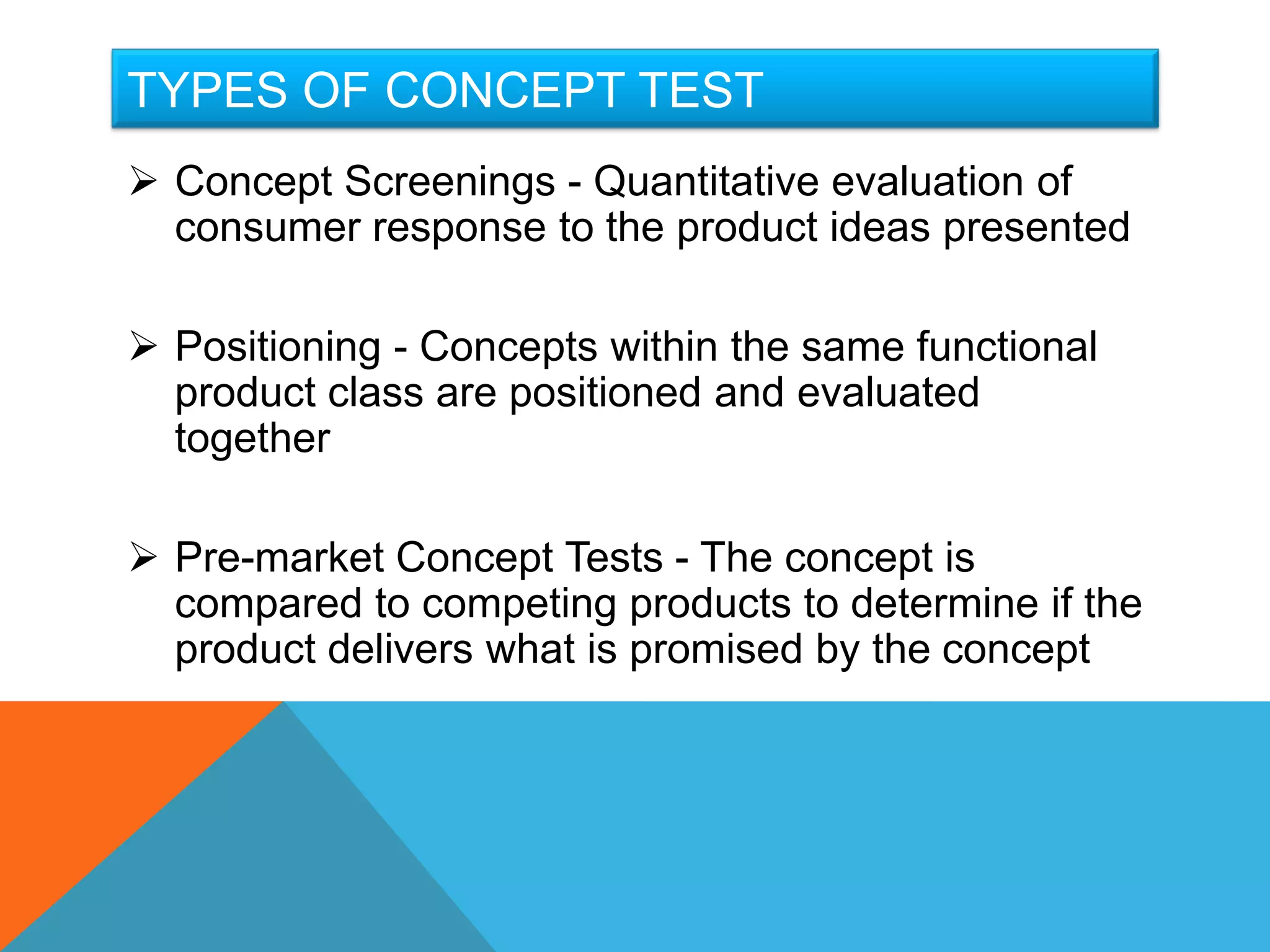 TYPES OF CONCEPT TEST
 Concept Screenings - Quantitative evaluation of
  consumer response to the product ideas presented

 Positioning - Concepts within the same functional
  product class are positioned and evaluated
  together

 Pre-market Concept Tests - The concept is
  compared to competing products to determine if the
  product delivers what is promised by the concept
 